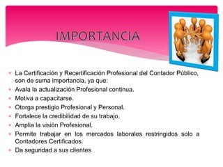  La Certificación y Recertificación Profesional del Contador Público,
son de suma importancia, ya que:
 Avala la actualización Profesional continua.
 Motiva a capacitarse.
 Otorga prestigio Profesional y Personal.
 Fortalece la credibilidad de su trabajo.
 Amplia la visión Profesional.
 Permite trabajar en los mercados laborales restringidos solo a
Contadores Certificados.
 Da seguridad a sus clientes
 