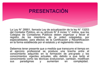 La Ley N° 28951, llamada Ley de actualización de la ley N° 13253
del Contador Público, en su artículo N° 6 inciso “c” indica, que los
Colegios de Contadores Públicos deben organizar y llevar el
registro de los miembros de la orden colegiados, por
especialidades, para efectos de la Certificación y Recertificación
en la forma establecida por el estatuto y el reglamento interno.
Debemos tener presente que a medida que transcurre el tiempo en
el ejercicio profesional se produce una brecha entre el
conocimiento adquirido en la formación de pre-grado y los
conocimientos vigentes actuales, ello debido a que tanto el
conocimiento como las técnicas evolucionan, cambian, modifican
sus paradigmas y aumentan en complejidad.
 