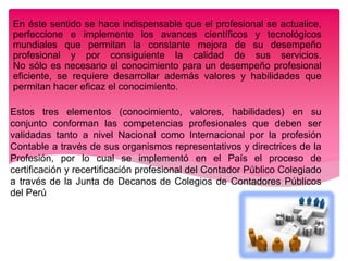 Estos tres elementos (conocimiento, valores, habilidades) en su
conjunto conforman las competencias profesionales que deben ser
validadas tanto a nivel Nacional como Internacional por la profesión
Contable a través de sus organismos representativos y directrices de la
Profesión, por lo cual se implementó en el País el proceso de
certificación y recertificación profesional del Contador Público Colegiado
a través de la Junta de Decanos de Colegios de Contadores Públicos
del Perú
En éste sentido se hace indispensable que el profesional se actualice,
perfeccione e implemente los avances científicos y tecnológicos
mundiales que permitan la constante mejora de su desempeño
profesional y por consiguiente la calidad de sus servicios.
No sólo es necesario el conocimiento para un desempeño profesional
eficiente, se requiere desarrollar además valores y habilidades que
permitan hacer eficaz el conocimiento.
 