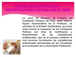 La Junta de Decanos de Colegios de
Contadores Públicos del Perú, como máximo
órgano representativo de la Profesión, se
convierte en la Entidad Certificadora, que tiene
como función la evaluación de los Contadores
Públicos con fines de Certificación y
Recertificación de las competencias
profesionales, que es el proceso mediante el
cual reconoce formalmente las competencias
profesionales demostradas por los Contadores
en la evaluación de su desempeño Profesional.
 