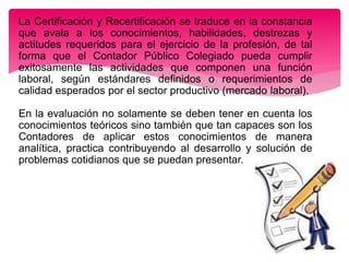 La Certificación y Recertificación se traduce en la constancia
que avala a los conocimientos, habilidades, destrezas y
actitudes requeridos para el ejercicio de la profesión, de tal
forma que el Contador Público Colegiado pueda cumplir
exitosamente las actividades que componen una función
laboral, según estándares definidos o requerimientos de
calidad esperados por el sector productivo (mercado laboral).
En la evaluación no solamente se deben tener en cuenta los
conocimientos teóricos sino también que tan capaces son los
Contadores de aplicar estos conocimientos de manera
analítica, practica contribuyendo al desarrollo y solución de
problemas cotidianos que se puedan presentar.
 