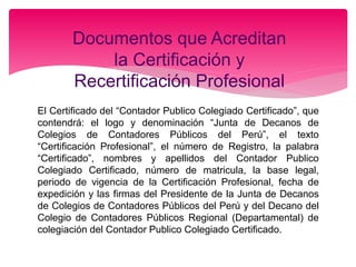 El Certificado del “Contador Publico Colegiado Certificado”, que
contendrá: el logo y denominación “Junta de Decanos de
Colegios de Contadores Públicos del Perú”, el texto
“Certificación Profesional”, el número de Registro, la palabra
“Certificado”, nombres y apellidos del Contador Publico
Colegiado Certificado, número de matricula, la base legal,
periodo de vigencia de la Certificación Profesional, fecha de
expedición y las firmas del Presidente de la Junta de Decanos
de Colegios de Contadores Públicos del Perú y del Decano del
Colegio de Contadores Públicos Regional (Departamental) de
colegiación del Contador Publico Colegiado Certificado.
Documentos que Acreditan
la Certificación y
Recertificación Profesional
 