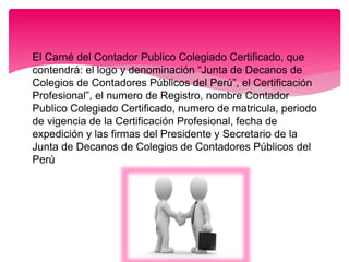 El Carné del Contador Publico Colegiado Certificado, que
contendrá: el logo y denominación “Junta de Decanos de
Colegios de Contadores Públicos del Perú”, el Certificación
Profesional”, el numero de Registro, nombre Contador
Publico Colegiado Certificado, numero de matricula, periodo
de vigencia de la Certificación Profesional, fecha de
expedición y las firmas del Presidente y Secretario de la
Junta de Decanos de Colegios de Contadores Públicos del
Perú
 
