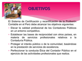 El Sistema de Certificación y recertificación de la Profesión
Contable en el Perú debe alcanzar los objetivos siguientes:
 Elevar la calidad profesional de los Contadores Públicos
en un entorno competitivo.
 Establecer las bases de reciprocidad con otros países, en
materia de servicios profesionales relativos a la
Contaduría Pública.
 Proteger el interés público o de la comunidad, basándose
en la prestación de servicios de excelencia.
 Perfeccionar la conducta Ética del Contador Público en el
ejercicio de las actividades profesionales que realiza.
 