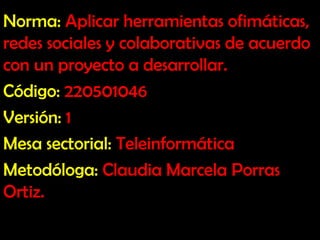 Norma: Aplicar herramientas ofimáticas,
redes sociales y colaborativas de acuerdo
con un proyecto a desarrollar.
Código: 220501046
Versión: 1
Mesa sectorial: Teleinformática
Metodóloga: Claudia Marcela Porras
Ortiz.
 
