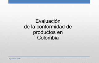 Evaluación
de la conformidad de
productos en
Colombia
Ing. Norberto Ardila
 