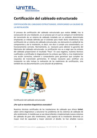 UNITEL S.L.(B45381217) |www.unitel.es | unitel@unitel.es | Telf.: 925 24 50 50 | Fax.: 925 21 34 04 1 
Certificación del cableado estructurado 
CERTIFICACIÓN DEL CABLEADO ESTRUCTURADO, VERIFICANDO LA CALIDAD DE LA INSTALACIÓN 
El proceso de certificación del cableado estructurado que realiza Unitel, tras la consecución de una instalación, es un proceso por el cual se compara el rendimiento de transmisión de un sistema de cableado instalado con un estándar determinado empleando un método definido por el estándar para medir dicho rendimiento. Esta certificación de un sistema de cableado estructurado, nos demuestra la calidad de los componentes y de la instalación, es decir, nos dice si cumple una conectividad y un funcionamiento correcto. Normalmente, es necesario para obtener la garantía del fabricante del cableado estructurado. La certificación nos va a exigir que los enlaces del cableado proporcionen el resultado “Pasa”. En caso negativo, nuestros técnicos cualificados y certificados le diagnosticarán los enlaces que fallan y, tras implementar una acción correctiva, volverán a comprobarlos para garantizar que cumplen los requisitos de transmisión pertinentes. El tiempo necesario para certificar una instalación no sólo incluye la realización de las mediciones de certificación, sino también de una documentación y una solución de problemas. 
Certificación del cableado estructurado 
¿Por qué se necesitan diagnósticos avanzados? 
Nuestros técnicos certificados de las instalaciones de cableado que ofrece Unitel, saben cómo diagnosticar y solucionar los problemas de los sistemas de cableado de alto rendimiento. A medida que se van desarrollando e implementado nuevos sistemas de cableado de gran alto rendimiento, cada aspecto de la instalación demanda un mayor nivel de capacidad y mayor atención al detalle. Se han añadido nuevos  