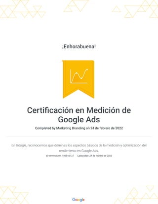 ¡Enhorabuena!
Certificación en Medición de
Google Ads
Completed by Marketing Branding on 24 de febrero de 2022
En Google, reconocemos que dominas los aspectos básicos de la medición y optimización del
rendimiento en Google Ads.
ID terminación: 106843737 
Caducidad: 24 de febrero de 2023
 
