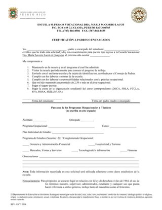 ESCUELA SUPERIOR VOCACIONAL DRA. MARÍA SOCORRO LACOT
P.O. BOX 449 GUAYAMA, PUERTO RICO 00785
TEL. (787) 866-8506 FAX. (787) 866-8539
CERTIFICACIÓN A PADRES O ENCARGADOS
Yo, ______________________________, padre o encargado del estudiante __________________________,
certifico que he leído esta solicitud y doy mi consentimiento para que mi hijo ingrese a la Escuela Vocacional
Dra. María Socorro Lacot en Guayama, el próximo año escolar _______________.
Me comprometo a:
1. Mantenerlo en la escuela y en el programa al cual fue admitido.
2. Visitar la escuela periódicamente para conocer el progreso de mi hijo.
3. Enviarlo con el uniforme escolar y la tarjeta de identificación, acordado por el Consejo de Padres.
4. Cumplir con los deberes y normas de la escuela.
5. Cumplir con los deberes y responsabilidades relacionados con la práctica ocupacional.
6. Que mi hijo mantendrá un promedio de 2.50 o más en el área ocupacional.
7. Pagar el seguro escolar.
8. Pagar la cuota de la organización estudiantil del curso correspondiente (DECA, FBLA, FCCLA,
FFA, HOSA, SKILLS USA).
______________________________ ______________________________
Firma del estudiante Firma del padre, madre o encargado
Para uso de los Programas Ocupacionales y Técnicos
(no escriba en este espacio)
Aceptado __________ Denegado __________
Programa Ocupacional: ___________________________________ Curso: ____________________
Plan Individual de Estudio: _______________________________________
Programa de Estudios (Sección 122) / Conglomerado Ocupacional:
_____ Gerencia y Administración Comercial _____ Hospitalidad y Turismo
_____ Mercadeo, Ventas y Servicios _____ Tecnología de la información _____ Finanzas
Observaciones ________________________________________________________________________
________________________________________________________________________________________
________________________________________________________________________________________
________________________________________________________________________________________
Nota: Toda información recopilada en esta solicitud será utilizada solamente como datos estadísticos de la
escuela.
Nota aclaratoria: Para propósitos de carácter legal en relación con la ley de derechos civiles de 1964, el uso de
los términos maestro, supervisor, administrador, estudiante y cualquier uso que pueda
hacer referencia a ambos géneros, incluye tanto al masculino como al femenino.
___________________________________________________________________________________________________________________________________
El Departamento de Educación no discrimina de ninguna manera por razón de edad, raza, color, sexo, nacimiento, condición de veterano, ideología política o religiosa,
origen o condición social, orientación sexual o identidad de género, discapacidad o impedimento físico o mental; ni por ser víctima de violencia doméstica, agresión
sexual o acecho.
REV. /OCT. 2014
 