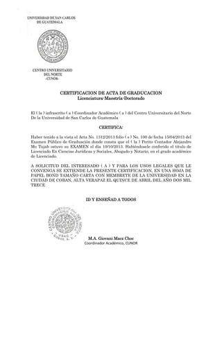 CERTIFICACION DE ACTA DE GRADUCACION
Licenciatura-Maestría-Doctorado
El ( la ) infrascrito ( a ) Coordinador Académico ( a ) del Centro Universitario del Norte
De la Universidad de San Carlos de Guatemala
CERTIFICA:
Haber tenido a la vista el Acta No. 1312/2013 folio ( s ) No. 100 de fecha 15/04/2013 del
Examen Público de Graduación donde consta que el ( la ) Perito Contador Alejandro
Mo Tujab ostuvo su EXAMEN el día 10/10/2013. Habiéndosele conferido el título de
Licenciado En Ciencias Jurídicas y Sociales, Abogado y Notario, en el grado académico
de Licenciado.
A SOLICITUD DEL INTERESADO ( A ) Y PARA LOS USOS LEGALES QUE LE
CONVENGA SE EXTIENDE LA PRESENTE CERTIFICACION, EN UNA HOJA DE
PAPEL BOND TAMAÑO CARTA CON MEMBRETE DE LA UNIVERSIDAD EN LA
CIUDAD DE COBAN, ALTA VERAPAZ EL QUINCE DE ABRIL DEL AÑO DOS MIL
TRECE
ID Y ENSEÑAD A TODOS
M.A. Giovani Macz Choc
Coordinador Académico, CUNOR
 