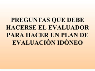 PREGUNTAS QUE DEBE
HACERSE EL EVALUADOR
PARA HACER UN PLAN DE
 EVALUACIÓN IDÓNEO
 