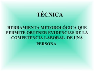 TÉCNICA

HERRAMIENTA METODOLÓGICA QUE
PERMITE OBTENER EVIDENCIAS DE LA
  COMPETENCIA LABORAL DE UNA
           PERSONA
 