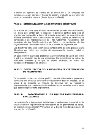 A modo de ejemplo se señala en el anexo N° 1 un conjunto de
indicadores según campos y líneas de acción, producto de un taller de
construcción de los mismos ( Perú, Ayacucho-2003)


PASO 2: SENSIBILIZACION A LOS ORGANOS DIRECTIVOS


Esta etapa es clave para el éxito de cualquier proceso de certificación,
se tiene que contar con el respaldo y decisión política para que el
proceso sea sostenible y logre el impacto esperado; se dará inicio de
manera simultánea con la realización del taller, donde es necesario la
participación de representantes de     los Gobiernos Municipales, del
Municipio, de los Establecimientos de Salud y representantes de las
Organizaciones Comunales como OTBs, Comités de Vigilancia, etc.
Los directivos tiene que tener pleno conocimiento de este proceso para
difundirlo por todos los medios de comunicación escrita, radial e
interpersonal.
En esta reunión es preciso presentar la problemática de salud, así como
el rol y la situación por la que atraviesan los promotores de salud, la
propuesta concreta y lo que se espera alcanzar, así como los
indicadores trabajados en el taller.


PASO 3: OFICILIZACION DE LA PROPUESTA DE CERTIFICACION
        DE PROMOTORES


Es necesario contar con el aval político que oficialice todo el proceso a
través de una directiva que norme y reglamente todo el proceso. En el
anexo 2 se presenta un modelo de directiva con su respectivo
reglamento la que puede servir de modelo a todas aquellas instituciones
que deseen replicar esta experiencia.


PASO 4:      CAPACITACION A LOS EQUIPOS FACILITADORES-
          EVALUADORES

La capacitación a los equipos facilitadores - evaluadores consistirá en la
socialización del reglamento de certificación de los promotores de salud,
los instrumentos a utilizar (Ver Anexo 3) y diseño metodológico para el
proceso de certificación.




                                                                        13
 