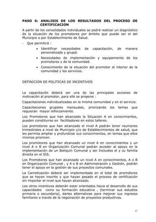 PASO 6: ANALISIS DE LOS RESULTADOS DEL PROCESO DE
        CERTIFICACION
A partir de los consolidados individuales se podrá realizar un diagnóstico
de la situación de los promotores por ámbito que puede ser el del
Municipio o por Establecimiento de Salud.
-   Que permitirá :
         •   Identificar necesidades    de     capacitación,     de   manera
             personalizada y grupal.
         •   Necesidades de implementación y equipamiento de los
             promotores y de la comunidad.
         •   Conocimiento de la situación del promotor al interior de la
             comunidad y los servicios.


DEFINICION DE POLITICAS DE INCENTIVOS


La capacitación deberá ser una de las principales acciones de
motivación al promotor, para ello se propone :
Capacitaciones individualizadas en la misma comunidad y en el servicio.
Capacitaciones grupales mensuales,           priorizando   los   temas   que
requieran mayor reforzamiento.
Los Promotores que han alcanzado la Situación A en conocimientos,
pueden constituirse en facilitadores en estos talleres.
Los promotores que han alcanzado el nivel A podrán tener reuniones
trimestrales a nivel de Municipio y/o de Establecimientos de salud, que
les permita ampliar y profundizar sus conocimientos, en temas que ellos
mismos prioricen.
Los promotores que han alcanzado un nivel A en conocimientos y un
nivel A o B en Organización Comunal podrán acceder al apoyo en la
implementación de un Botiquín Comunal y ser Incluidos el y su familia
directa en el SIS.
Los Promotores que han alcanzado un nivel A en conocimientos, A o B
en Organización Comunal , y A o B en Administración y Gestión, podrán
tener el apoyo en la gestión de sus proyectos comunales.
La Carnetización deberá ser implementada en el total de promotores
que se hayan inscrito y que hayan pasado el proceso de certificación
sin importar el nivel que hayan alcanzado.
Los otros incentivos deberán estar orientados hacia el desarrollo de sus
capacidades como su formación educativa , (terminar sus estudios
primaria o secundaria), darles alternativas para mejorar sus ingresos
familiares a través de la negociación de proyectos productivos.



                                                                          17
 