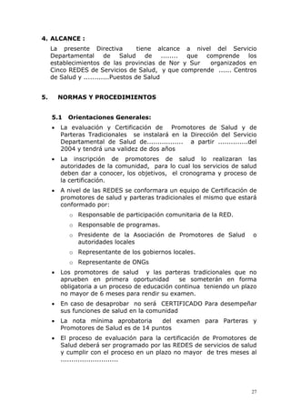 4. ALCANCE :
     La presente Directiva           tiene alcance a nivel del Servicio
     Departamental       de    Salud    de   ........ que comprende    los
     establecimientos de las provincias de Nor y Sur       organizados en
     Cinco REDES de Servicios de Salud, y que comprende ...... Centros
     de Salud y ............Puestos de Salud


5.       NORMAS Y PROCEDIMIENTOS


     5.1   Orientaciones Generales:
     •   La evaluación y Certificación de Promotores de Salud y de
         Parteras Tradicionales se instalará en la Dirección del Servicio
         Departamental de Salud de................. a partir ..............del
         2004 y tendrá una validez de dos años
     •   La inscripción de promotores de salud lo realizaran las
         autoridades de la comunidad, para lo cual los servicios de salud
         deben dar a conocer, los objetivos, el cronograma y proceso de
         la certificación.
     •   A nivel de las REDES se conformara un equipo de Certificación de
         promotores de salud y parteras tradicionales el mismo que estará
         conformado por:
            o Responsable de participación comunitaria de la RED.
            o Responsable de programas.
            o Presidente de la Asociación de Promotores de Salud            o
              autoridades locales
            o Representante de los gobiernos locales.
            o Representante de ONGs
     •   Los promotores de salud y las parteras tradicionales que no
         aprueben en primera oportunidad        se someterán en forma
         obligatoria a un proceso de educación continua teniendo un plazo
         no mayor de 6 meses para rendir su examen.
     •   En caso de desaprobar no será CERTIFICADO Para desempeñar
         sus funciones de salud en la comunidad
     •   La nota mínima aprobatoria      del examen para Parteras y
         Promotores de Salud es de 14 puntos
     •   El proceso de evaluación para la certificación de Promotores de
         Salud deberá ser programado por las REDES de servicios de salud
         y cumplir con el proceso en un plazo no mayor de tres meses al
         ...........................




                                                                            27
 