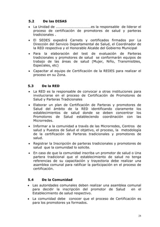 5.2       De las DISAS
•   La Unidad de ..............................es la responsable de liderar el
    proceso de certificación de promotores de salud y parteras
    tradicionales .
•   El SEDES expedirá Carnets y certificados firmados por La
    Dirección del Servicio Departamental de Salud, el Coordinador de
    la RED respectiva y el Honorable Alcalde del Gobierno Municipal
•   Para la elaboración del test de evaluación de Parteras
    tradicionales y promotores de salud se conformarán equipos de
    trabajo de las áreas de salud (Mujer, Niño, Transmisibles,
    Especiales, etc)
•   Capacitar al equipo de Certificación de la REDES para realizar el
    proceso en su Zona.


5.3      De la RED
•   La RED es la responsable de convocar a otras instituciones para
    involucrarse en el proceso de Certificación de Promotores de
    Salud y Parteras Tradicionales
•   Elaborar un plan de Certificación de Parteras y promotores             de
    Salud del ámbito de la RED identificando claramente                   los
    establecimientos de salud donde se deben concentrar                   los
    Promotores de Salud estableciendo coordinación con                    las
    Microrredes.
•   Informar a la comunidad a través de las Microrredes, Centros de
    salud y Puestos de Salud el objetivo, el proceso, la metodología
    de la certificación de Parteras tradicionales y promotores de
    salud.
•   Registrar la Inscripción de parteras tradicionales y promotores de
    salud que la comunidad lo solicite.
•   En caso de que la comunidad inscriba un promotor de salud o Una
    partera tradicional que el establecimiento de salud no tenga
    referencias de su capacitación y trayectoria debe realizar una
    asamblea comunal para ratificar la participación en el proceso de
    certificación.


5.4      De la Comunidad
•   Las autoridades comunales deben realizar una asamblea comunal
    para decidir la inscripción del promotor de Salud       en el
    Establecimiento de salud respectivo.
•   La comunidad debe conocer que el proceso de Certificación es
    para los promotores ya formados.



                                                                            28
 
