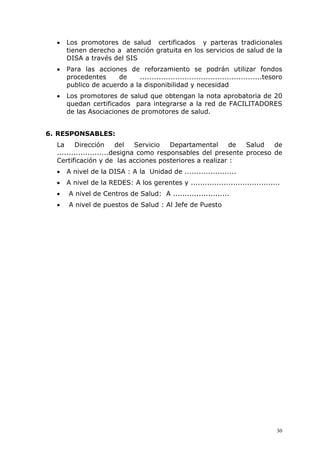 •   Los promotores de salud certificados y parteras tradicionales
      tienen derecho a atención gratuita en los servicios de salud de la
      DISA a través del SIS
  •   Para las acciones de reforzamiento se podrán utilizar fondos
      procedentes     de    ....................................................tesoro
      publico de acuerdo a la disponibilidad y necesidad
  •   Los promotores de salud que obtengan la nota aprobatoria de 20
      quedan certificados para integrarse a la red de FACILITADORES
      de las Asociaciones de promotores de salud.


6. RESPONSABLES:
  La     Dirección       del   Servicio  Departamental    de   Salud   de
  ......................designa como responsables del presente proceso de
  Certificación y de las acciones posteriores a realizar :
  •   A nivel de la DISA : A la Unidad de ......................
  •   A nivel de la REDES: A los gerentes y ......................................
  •   A nivel de Centros de Salud: A ........................
  •   A nivel de puestos de Salud : Al Jefe de Puesto




                                                                                   30
 
