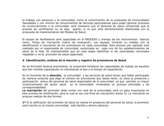 el trabajo con personas y la comunidad; como el conocimiento de la propuesta de Comunidades
Saludables y con mínimo de conocimientos de técnicas participativas para poder generar procesos
de involucramiento a la comunidad. será necesario que el personal de salud comprenda que el
proceso de certificación no es algo aparte, si no que esta estrechamente relacionada con la
propuesta de implementación del Modelo de Salud.

El equipo de facilitadores será capacitado en el PROCESO y manejo de los instrumentos básicos
como: fichas de inscripción matriz de evaluación. Los equipos iniciarán su trabajo con la
identificación e inscripción de los promotores en cada comunidad. Este proceso por ejemplo será
realizado por el responsable de comunidad, sectorizada en cada uno de los establecimientos de
salud de la Red. Es imprescindible que en esta etapa identificar si las autoridades comunales
respaldan o no al promotor de salud capacitado

4. Identificación, análisis de la elección y registro de promotores de Salud

No se formarán Nuevos promotores, se propondrá fortalecer las capacidades de trabajo de aquellos
que han recibido capacitación no interesando el tipo o el tiempo de capacitación.

En el momento de la elección, la comunidad y los servicios de salud tienen que haber participado
de manera conjunta que elige el número de promotores que desea tener, es clave la presencia y
participación activa del personal de salud responsable de la comunidad ya que permite un mayor
involucramiento del sector salud       en la comunidad; iniciándose un proceso articulado y de
corresponsabilidad .
La inscripción del promotor debe contar con aval de la comunidad, será un paso importante en
este proceso de certificación, para lo cual el uso una ficha de inscripción( anexo 3). La inscripción se
propuso realizar de dos formas:

1º Si la ratificación del promotor de salud se realiza en presencia del personal de salud, el promotor
será inscrito en la misma comunidad, esto facilita y ahorra esfuerzo.



                                                                                                      43
 