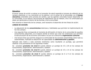 Educativo
El tercer campo de acción a evaluar en el promotor de salud responde al proceso de reflexión de los
campos anteriores y a su concreción en la práctica y en el actuar de la comunidad, es el Campo
educativo; entendido como proceso de cambio, que los agentes comunales buscan desarrollar en
su comunidad, no se reduce a las acciones de capacitación que se realizan, sino a la continuidad que
estas van generando al interior de las familias y de la comunidad.
Para alcanzar el desarrollo de los campos, será necesario el desarrollo de tres líneas de acción:
LINEAS DE ACCION:

   La adquisición de los conocimientos destrezas y habilidades que permiten la implementación de
   los tres campos:
   Una segunda línea corresponde al momento de afirmación al interior de la comunidad de aquellos
   conocimientos adquiridos, es el espacio donde se tienen que crear las condiciones que permiten
   la estructuración de las acciones comunales a la que se le denomino organización comunal.
   Una tercera línea que permita asegurar la continuidad de las acciones emprendidas sobre todo su
   sostenibilidad, implicaba la adquisición de capacidades de administración y gestión.
Aplicada esta matriz a cada promotor tendremos como resultante un puntaje, que permitirá
clasificar a los promotores en los siguientes niveles:
Se considera promotor de nivel A cuando obtiene un puntaje de 15 a 20 en los campos de
Conocimiento, Organización, Administración y Gestión.
Se considera promotor de nivel B cuando obtiene un puntaje de 10 a 14 en los campos de
Conocimiento, Organización, Administración y Gestión
Se considera promotor de nivel C cuando obtiene un puntaje de 0 a 9 en los campos de
Conocimiento, Organización, Administración y Gestión.




                                                                                                    45
 