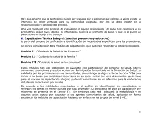 Hay que advertir que la calificación puede ser sesgada por el personal que califica, a veces existe la
intención de tener ventajas para su comunidad asignada, por ello se debe insistir en la
responsabilidad y seriedad del proceso.
Una vez concluido este proceso de evaluación el equipo responsable de cada Red clasificara a los
promotores según nivel, dando la información positiva al promotor de salud y que es el punto de
partida para el apoyo a su trabajo.
6. Capacitación Técnica Integral (curativo, preventivo y educativo)
A partir del proceso de calificación e identificación de necesidades especificas para los promotores,
se pone a consideración tres módulos de capacitación, que pudieran responder a estas necesidades.

Modulo I    :“Cuidando la Salud de las Personas.”

Modulo II :“Cuidando la salud de la familia “

Modulo III :“Cuidando la salud de la comunidad”

Estos módulos han sido elaborados en Ayacucho con participación del personal de salud, lideres
comunales, promotores y equipo técnico de Participación Comunitaria de la Dirección de Salud; y
validados por los promotores en sus comunidades, sin embrago se deja a criterio de cada DISA para
incluir o no áreas que consideren importante en su zona. contar con esto documentos serán base
para el proceso de capacitación integral, pudiendo constituirse en un referente para la elaboración
del plan de capacitación por niveles
De acuerdo a las debilidades encontradas en el análisis de identificación de necesidades, se
reforzará los temas de menor puntaje por cada promotor. La propuesta del plan de capacitación por
microrred se presenta en el (anexo 5). Sin embargo cada red adecuará la metodología y en
algunos casos optara por capacitar a los agentes comunitarios de salud, aplicando en forma
secuencial los módulos de capacitación haciendo un énfasis en los grupos del nivel B y C.




                                                                                                    46
 