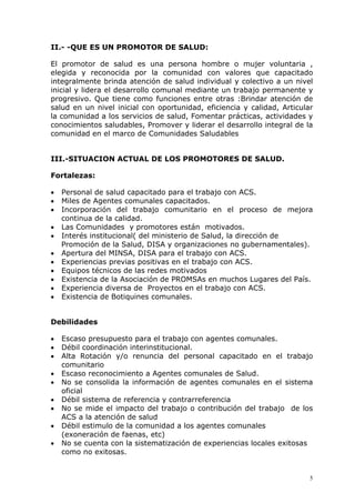 II.- -QUE ES UN PROMOTOR DE SALUD:

El promotor de salud es una persona hombre o mujer voluntaria ,
elegida y reconocida por la comunidad con valores que capacitado
integralmente brinda atención de salud individual y colectivo a un nivel
inicial y lidera el desarrollo comunal mediante un trabajo permanente y
progresivo. Que tiene como funciones entre otras :Brindar atención de
salud en un nivel inicial con oportunidad, eficiencia y calidad, Articular
la comunidad a los servicios de salud, Fomentar prácticas, actividades y
conocimientos saludables, Promover y liderar el desarrollo integral de la
comunidad en el marco de Comunidades Saludables


III.-SITUACION ACTUAL DE LOS PROMOTORES DE SALUD.

Fortalezas:

•   Personal de salud capacitado para el trabajo con ACS.
•   Miles de Agentes comunales capacitados.
•   Incorporación del trabajo comunitario en el proceso de mejora
    continua de la calidad.
•   Las Comunidades y promotores están motivados.
•   Interés institucional( del ministerio de Salud, la dirección de
    Promoción de la Salud, DISA y organizaciones no gubernamentales).
•   Apertura del MINSA, DISA para el trabajo con ACS.
•   Experiencias previas positivas en el trabajo con ACS.
•   Equipos técnicos de las redes motivados
•   Existencia de la Asociación de PROMSAs en muchos Lugares del País.
•   Experiencia diversa de Proyectos en el trabajo con ACS.
•   Existencia de Botiquines comunales.


Debilidades

•   Escaso presupuesto para el trabajo con agentes comunales.
•   Débil coordinación interinstitucional.
•   Alta Rotación y/o renuncia del personal capacitado en el trabajo
    comunitario
•   Escaso reconocimiento a Agentes comunales de Salud.
•   No se consolida la información de agentes comunales en el sistema
    oficial
•   Débil sistema de referencia y contrarreferencia
•   No se mide el impacto del trabajo o contribución del trabajo de los
    ACS a la atención de salud
•   Débil estimulo de la comunidad a los agentes comunales
    (exoneración de faenas, etc)
•   No se cuenta con la sistematización de experiencias locales exitosas
    como no exitosas.


                                                                         5
 
