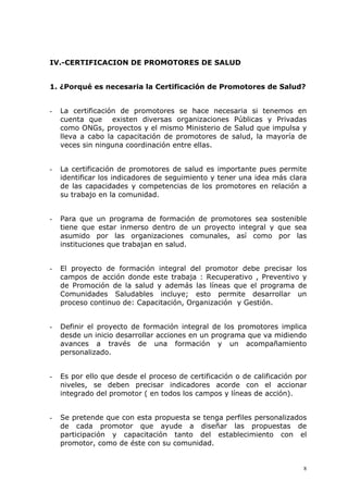 IV.-CERTIFICACION DE PROMOTORES DE SALUD


1. ¿Porqué es necesaria la Certificación de Promotores de Salud?


-   La certificación de promotores se hace necesaria si tenemos en
    cuenta que existen diversas organizaciones Públicas y Privadas
    como ONGs, proyectos y el mismo Ministerio de Salud que impulsa y
    lleva a cabo la capacitación de promotores de salud, la mayoría de
    veces sin ninguna coordinación entre ellas.


-   La certificación de promotores de salud es importante pues permite
    identificar los indicadores de seguimiento y tener una idea más clara
    de las capacidades y competencias de los promotores en relación a
    su trabajo en la comunidad.


-   Para que un programa de formación de promotores sea sostenible
    tiene que estar inmerso dentro de un proyecto integral y que sea
    asumido por las organizaciones comunales, así como por las
    instituciones que trabajan en salud.


-   El proyecto de formación integral del promotor debe precisar los
    campos de acción donde este trabaja : Recuperativo , Preventivo y
    de Promoción de la salud y además las líneas que el programa de
    Comunidades Saludables incluye; esto permite desarrollar un
    proceso continuo de: Capacitación, Organización y Gestión.


-   Definir el proyecto de formación integral de los promotores implica
    desde un inicio desarrollar acciones en un programa que va midiendo
    avances a través de una formación y un acompañamiento
    personalizado.


-   Es por ello que desde el proceso de certificación o de calificación por
    niveles, se deben precisar indicadores acorde con el accionar
    integrado del promotor ( en todos los campos y líneas de acción).


-   Se pretende que con esta propuesta se tenga perfiles personalizados
    de cada promotor que ayude a diseñar las propuestas de
    participación y capacitación tanto del establecimiento con el
    promotor, como de éste con su comunidad.


                                                                          8
 
