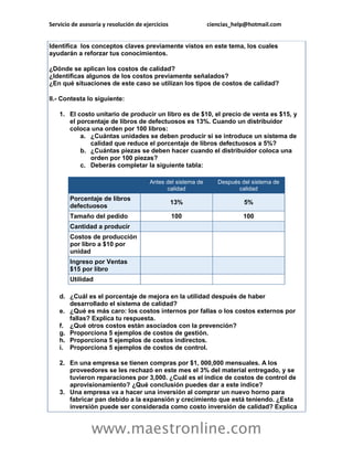 Servicio de asesoría y resolución de ejercicios               ciencias_help@hotmail.com


Identifica los conceptos claves previamente vistos en este tema, los cuales
ayudarán a reforzar tus conocimientos.

¿Dónde se aplican los costos de calidad?
¿Identificas algunos de los costos previamente señalados?
¿En qué situaciones de este caso se utilizan los tipos de costos de calidad?

II.- Contesta lo siguiente:

    1. El costo unitario de producir un libro es de $10, el precio de venta es $15, y
       el porcentaje de libros de defectuosos es 13%. Cuando un distribuidor
       coloca una orden por 100 libros:
           a. ¿Cuántas unidades se deben producir si se introduce un sistema de
              calidad que reduce el porcentaje de libros defectuosos a 5%?
           b. ¿Cuántas piezas se deben hacer cuando el distribuidor coloca una
              orden por 100 piezas?
           c. Deberás completar la siguiente tabla:

                                       Antes del sistema de      Después del sistema de
                                             calidad                    calidad
        Porcentaje de libros
                                                  13%                     5%
        defectuosos
        Tamaño del pedido                         100                     100
        Cantidad a producir
        Costos de producción
        por libro a $10 por
        unidad
        Ingreso por Ventas
        $15 por libro
        Utilidad

    d. ¿Cuál es el porcentaje de mejora en la utilidad después de haber
       desarrollado el sistema de calidad?
    e. ¿Qué es más caro: los costos internos por fallas o los costos externos por
       fallas? Explica tu respuesta.
    f. ¿Qué otros costos están asociados con la prevención?
    g. Proporciona 5 ejemplos de costos de gestión.
    h. Proporciona 5 ejemplos de costos indirectos.
    i. Proporciona 5 ejemplos de costos de control.

    2. En una empresa se tienen compras por $1, 000,000 mensuales. A los
       proveedores se les rechazó en este mes el 3% del material entregado, y se
       tuvieron reparaciones por 3,000. ¿Cuál es el índice de costos de control de
       aprovisionamiento? ¿Qué conclusión puedes dar a este índice?
    3. Una empresa va a hacer una inversión al comprar un nuevo horno para
       fabricar pan debido a la expansión y crecimiento que está teniendo. ¿Esta
       inversión puede ser considerada como costo inversión de calidad? Explica


                www.maestronline.com
 