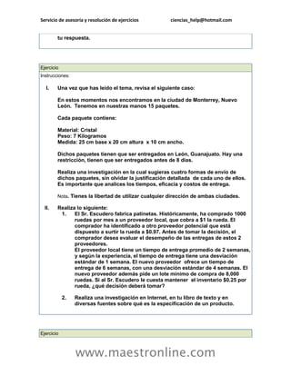 Servicio de asesoría y resolución de ejercicios        ciencias_help@hotmail.com


        tu respuesta.




Ejercicio
Instrucciones:

  I.    Una vez que has leído el tema, revisa el siguiente caso:

        En estos momentos nos encontramos en la ciudad de Monterrey, Nuevo
        León. Tenemos en nuestras manos 15 paquetes.

        Cada paquete contiene:

        Material: Cristal
        Peso: 7 Kilogramos
        Medida: 25 cm base x 20 cm altura x 10 cm ancho.

        Dichos paquetes tienen que ser entregados en León, Guanajuato. Hay una
        restricción, tienen que ser entregados antes de 8 días.

        Realiza una investigación en la cual sugieras cuatro formas de envío de
        dichos paquetes, sin olvidar la justificación detallada de cada uno de ellos.
        Es importante que analices los tiempos, eficacia y costos de entrega.

        Nota. Tienes la libertad de utilizar cualquier dirección de ambas ciudades.

  II.   Realiza lo siguiente:
         1.    El Sr. Escudero fabrica patinetas. Históricamente, ha comprado 1000
               ruedas por mes a un proveedor local, que cobra a $1 la rueda. El
               comprador ha identificado a otro proveedor potencial que está
               dispuesto a surtir la rueda a $0.97. Antes de tomar la decisión, el
               comprador desea evaluar el desempeño de las entregas de estos 2
               proveedores.
               El proveedor local tiene un tiempo de entrega promedio de 2 semanas,
               y según la experiencia, el tiempo de entrega tiene una desviación
               estándar de 1 semana. El nuevo proveedor ofrece un tiempo de
               entrega de 6 semanas, con una desviación estándar de 4 semanas. El
               nuevo proveedor además pide un lote mínimo de compra de 8,000
               ruedas. Si al Sr. Escudero le cuesta mantener el inventario $0.25 por
               rueda, ¿qué decisión deberá tomar?

            2.   Realiza una investigación en Internet, en tu libro de texto y en
                 diversas fuentes sobre qué es la especificación de un producto.




Ejercicio



                 www.maestronline.com
 