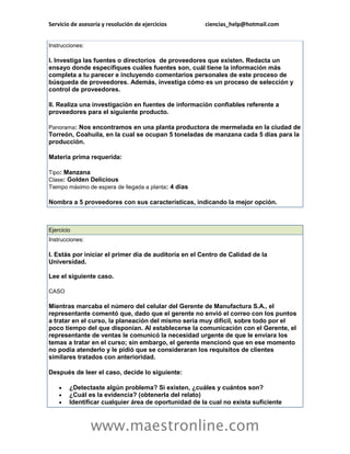 Servicio de asesoría y resolución de ejercicios        ciencias_help@hotmail.com


Instrucciones:

I. Investiga las fuentes o directorios de proveedores que existen. Redacta un
ensayo donde especifiques cuáles fuentes son, cuál tiene la información más
completa a tu parecer e incluyendo comentarios personales de este proceso de
búsqueda de proveedores. Además, investiga cómo es un proceso de selección y
control de proveedores.

II. Realiza una investigación en fuentes de información confiables referente a
proveedores para el siguiente producto.

Panorama: Nos encontramos en una planta productora de mermelada en la ciudad de
Torreón, Coahuila, en la cual se ocupan 5 toneladas de manzana cada 5 días para la
producción.

Materia prima requerida:

Tipo: Manzana
Clase: Golden Delicious
Tiempo máximo de espera de llegada a planta: 4 días

Nombra a 5 proveedores con sus características, indicando la mejor opción.



Ejercicio
Instrucciones:

I. Estás por iniciar el primer día de auditoría en el Centro de Calidad de la
Universidad.

Lee el siguiente caso.

CASO

Mientras marcaba el número del celular del Gerente de Manufactura S.A., el
representante comentó que, dado que el gerente no envió el correo con los puntos
a tratar en el curso, la planeación del mismo sería muy difícil, sobre todo por el
poco tiempo del que disponían. Al establecerse la comunicación con el Gerente, el
representante de ventas le comunicó la necesidad urgente de que le enviara los
temas a tratar en el curso; sin embargo, el gerente mencionó que en ese momento
no podía atenderlo y le pidió que se consideraran los requisitos de clientes
similares tratados con anterioridad.

Después de leer el caso, decide lo siguiente:

       ¿Detectaste algún problema? Si existen, ¿cuáles y cuántos son?
       ¿Cuál es la evidencia? (obtenerla del relato)
       Identificar cualquier área de oportunidad de la cual no exista suficiente



                 www.maestronline.com
 