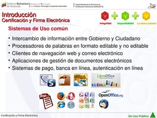 Introducción
Certificación y Firma Electrónica            Integridad   Disponibilidad   Confidencialidad

      Sistemas de Uso común
      
        Intercambio de información entre Gobierno y Ciudadano
      
        Procesadores de palabras en formato editable y no editable
      
        Clientes de navegación web y correo electrónico
      
        Aplicaciones de gestión de documentos electrónicos
      
        Sistemas de pago, banca en línea, autenticación en línea




Certificación y Firma Electrónica                                  De Uso Público
 
