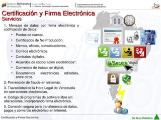 Certificación y Firma Electrónica
Servicios
  1. Mensaje de datos con firma electrónica y
  codificación de datos:
         ●
             Puntos de cuenta,
         ●
             Certificados de No-Producción,
         ●
             Memos, oficios, comunicaciones,
         ●
             Correos electrónicos,
         ●
             Contratos digitales,
         ●
             Acuerdos de cooperación electrónicos*,
         ●
             Convenios de trabajo en digital,
         ●
             Documentos             electrónicos   editables,
             entre otros.
  2. Prevención de fraude en sistemas.
  3. Trazabilidad de la Hora Legal de Venezuela
  en operaciones electrónicas.
  4. Código de programas de software libre sin
  alteraciones, incorporando firma electrónica.
  5. Conexión segura para transferencia de datos,
  pagos y comercio electrónico en Internet.
Certificación y Firma Electrónica                               De Uso Público
 