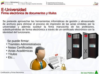 E-Universidad
Firma electrónica de documentos y títulos

   Se pretende aprovechar las herramientas informáticas de gestión y almacenado
   de archivos para eliminar el proceso de impresión de las actas emitidas por la
   universidad y además sustituir la firma manuscrita de los profesores,
   substituyéndolas de forma electrónica a través de un certificado electrónico con la
   identidad del funcionario.


          Se puede firmar:
        ●
          Tramites Administrativos
        ●
          Notas Certificadas
        ●
          Actas Académicas
        ●
          Títulos
        ●
          Etc...



Certificación y Firma Electrónica                                        De Uso Público
 