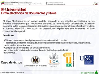 E-Universidad
Firma electrónica de documentos y títulos

   El titulo Electrónico es un nuevo modelo, adaptado a las actuales necesidades de los
   titulados universitarios que revoluciona el mundo de la certificación universitaria. El eTítulo
   incorpora todos los procedimientos telemáticos para implementar el título oficial universitario
   en formato electrónico con todas las prestaciones legales que son inherentes al título
   convencional en papel.
   Beneficios
   
     Obtener cuantas copias digitales auténticas de su título precise.
   
     Testimoniar, de forma indubitada, su condición de titulado ante empresas, organismos,
     autoridades y empleadores.
   
     Colegiarse sin necesidad de desplazamientos.
   
     Acreditar ante portales de empleo, la autenticidad de su titulación.
   
     Entre otros...



Caso de éxitos


Certificación y Firma Electrónica                                                   De Uso Público
 