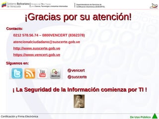 ¡Gracias por su atención!
    Contacto:
    Contacto
           0212 578.56.74 – 0800VENCERT (8362378)
           atencionalciudadano@suscerte.gob.ve
           http://www.suscerte.gob.ve
           https://www.vencert.gob.ve

    Síguenos en:

                                        @vencert
                                        @suscerte


          ¡ La Seguridad de la Información comienza por TI !



Certificación y Firma Electrónica                    De Uso Público
 
