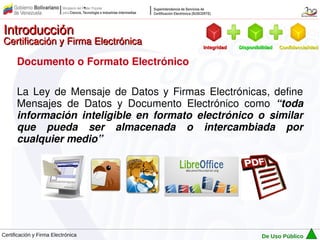 Introducción
Certificación y Firma Electrónica         Integridad   Disponibilidad   Confidencialidad


      Documento o Formato Electrónico

      La Ley de Mensaje de Datos y Firmas Electrónicas, define
      Mensajes de Datos y Documento Electrónico como “toda
      información inteligible en formato electrónico o similar
      que pueda ser almacenada o intercambiada por
      cualquier medio”




Certificación y Firma Electrónica                               De Uso Público
 