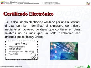 Certificado Electrónico
      Es un documento electrónico validado por una autoridad,
      el cual permite identificar al signatario del mismo
      mediante un conjunto de datos que contiene, en otras
      palabras no es mas que un sello electrónico con
      atributos específicos y únicos.


            Piero Mangialomini
            CI XXXXXXX
            Validado por SUSCERTE/PSC
            Tipo X.509




Certificación y Firma Electrónica                       De Uso Público
 