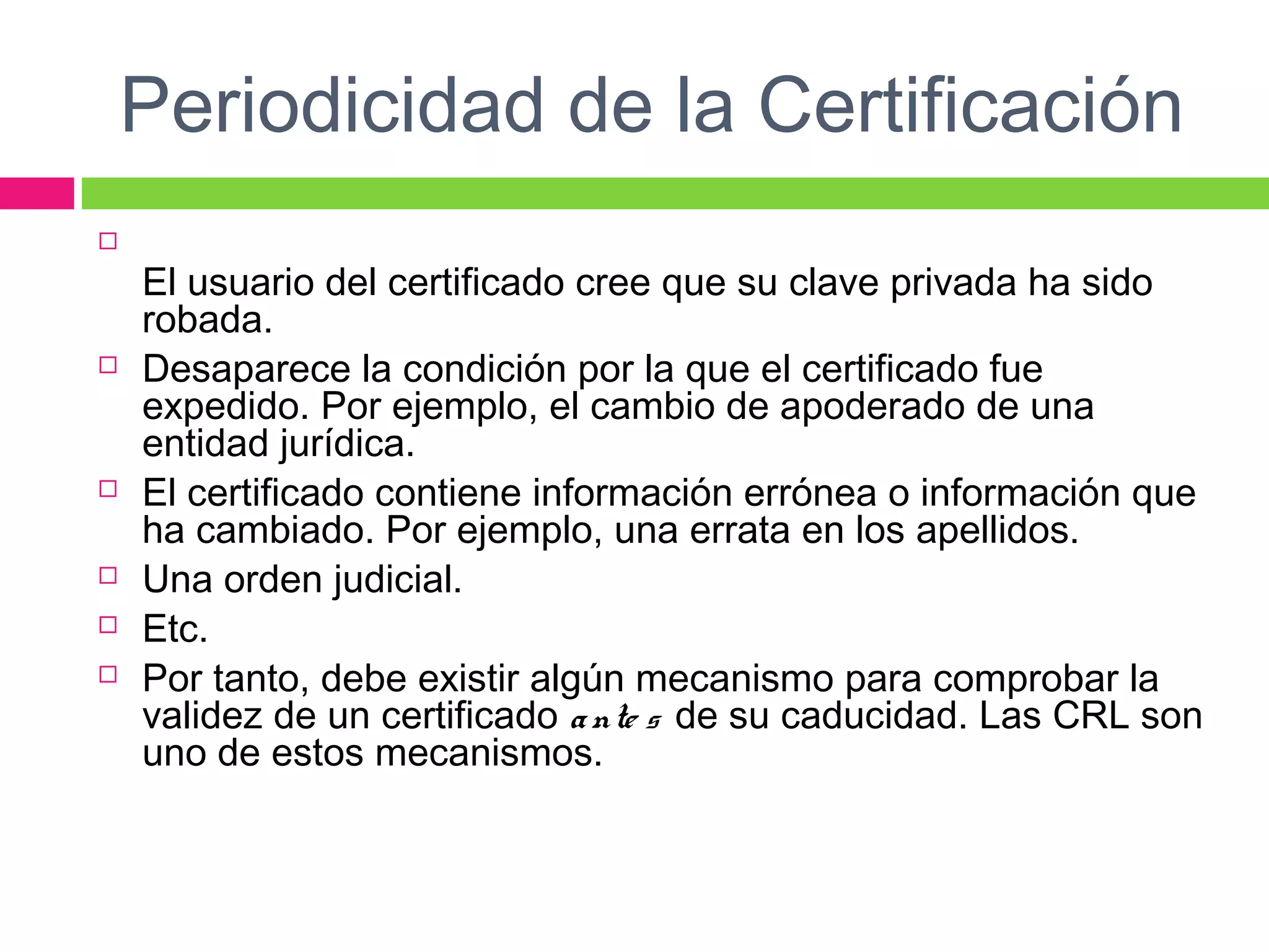 Periodicidad de la Certificación

El usuario del certificado cree que su clave privada ha sido
robada.
 Desaparece la condición por la que el certificado fue
expedido. Por ejemplo, el cambio de apoderado de una
entidad jurídica.
 El certificado contiene información errónea o información que
ha cambiado. Por ejemplo, una errata en los apellidos.
 Una orden judicial.
 Etc.
 Por tanto, debe existir algún mecanismo para comprobar la
validez de un certificado ante s de su caducidad. Las CRL son
uno de estos mecanismos.
 