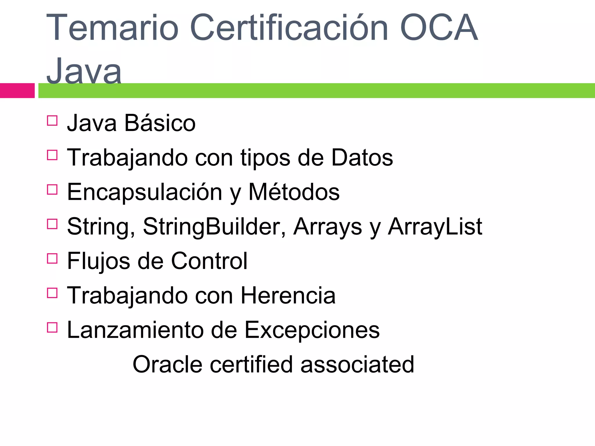Temario Certificación OCA
Java
 Java Básico
 Trabajando con tipos de Datos
 Encapsulación y Métodos
 String, StringBuilder, Arrays y ArrayList
 Flujos de Control
 Trabajando con Herencia
 Lanzamiento de Excepciones
Oracle certified associated
 