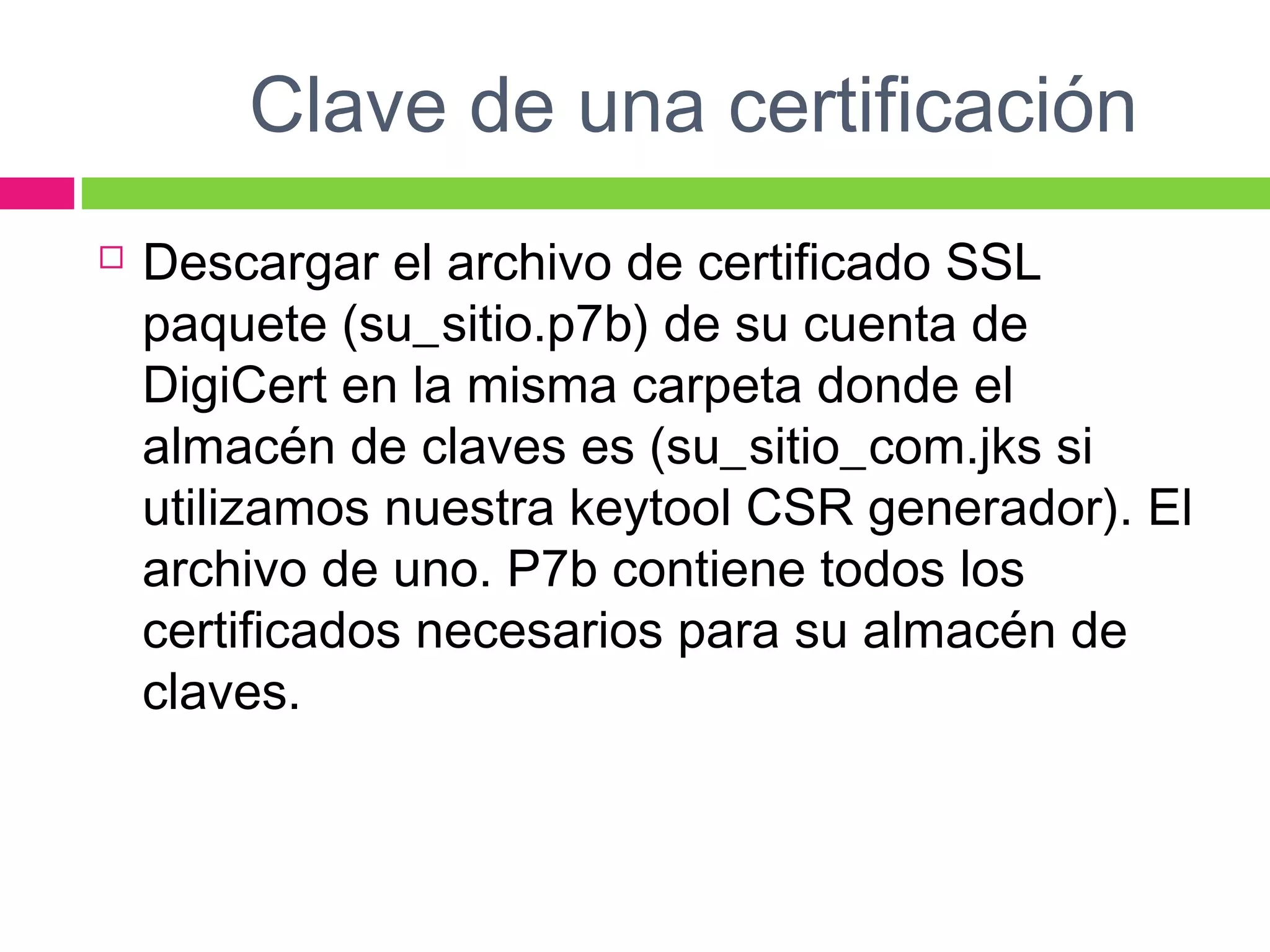 Clave de una certificación
 Descargar el archivo de certificado SSL
paquete (su_sitio.p7b) de su cuenta de
DigiCert en la misma carpeta donde el
almacén de claves es (su_sitio_com.jks si
utilizamos nuestra keytool CSR generador). El
archivo de uno. P7b contiene todos los
certificados necesarios para su almacén de
claves.
 