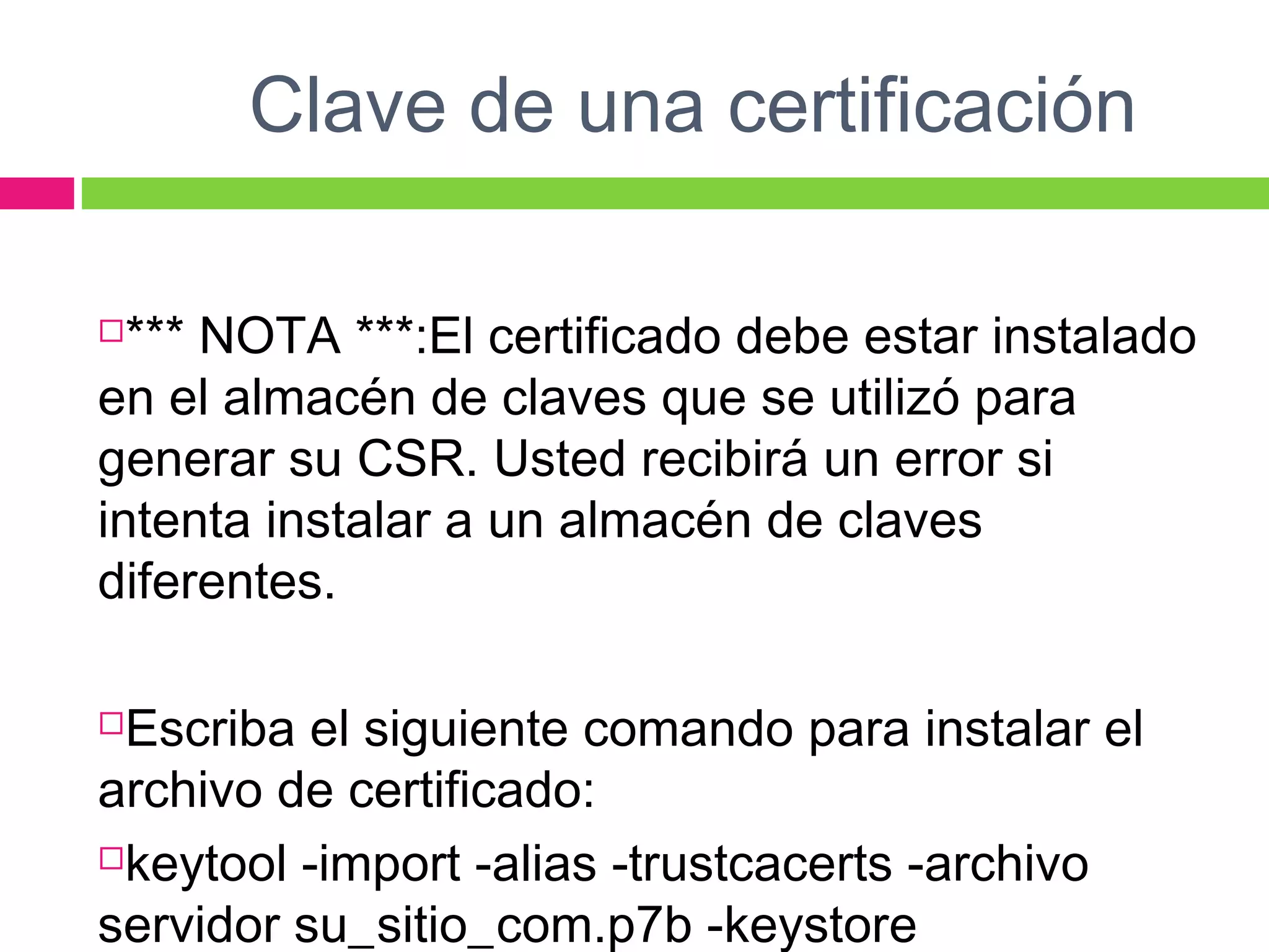 Clave de una certificación
*** NOTA ***:El certificado debe estar instalado
en el almacén de claves que se utilizó para
generar su CSR. Usted recibirá un error si
intenta instalar a un almacén de claves
diferentes.
Escriba el siguiente comando para instalar el
archivo de certificado:
keytool -import -alias -trustcacerts -archivo
servidor su_sitio_com.p7b -keystore
 
