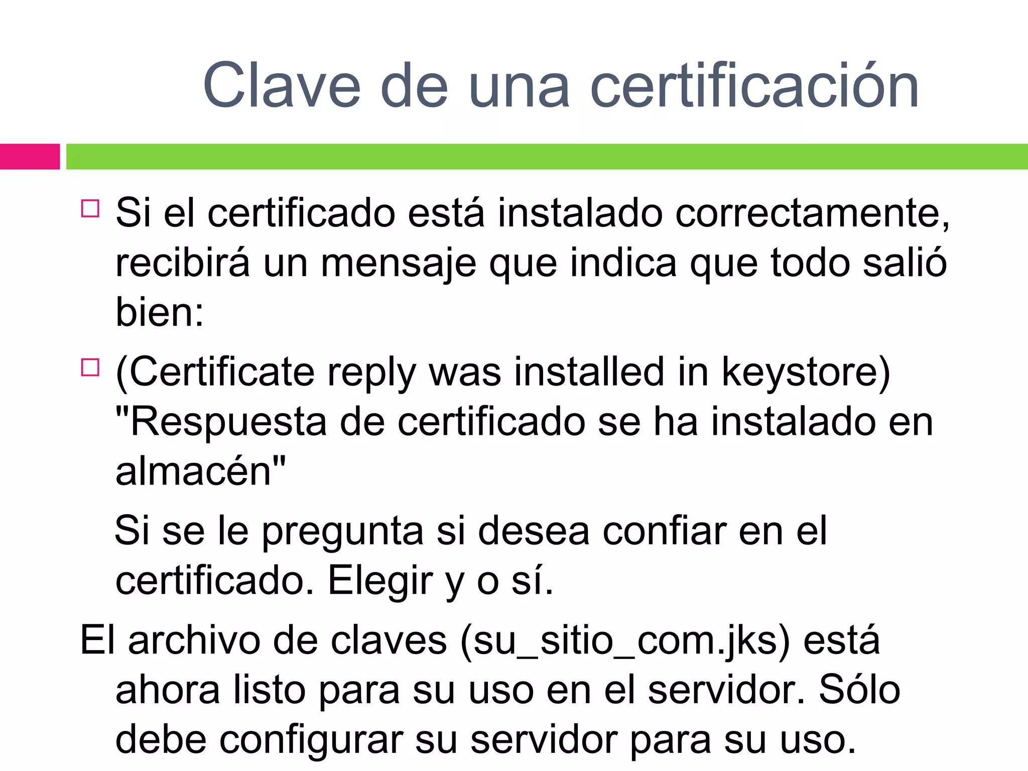Clave de una certificación
 Si el certificado está instalado correctamente,
recibirá un mensaje que indica que todo salió
bien:
 (Certificate reply was installed in keystore)
"Respuesta de certificado se ha instalado en
almacén"
Si se le pregunta si desea confiar en el
certificado. Elegir y o sí.
El archivo de claves (su_sitio_com.jks) está
ahora listo para su uso en el servidor. Sólo
debe configurar su servidor para su uso.
 