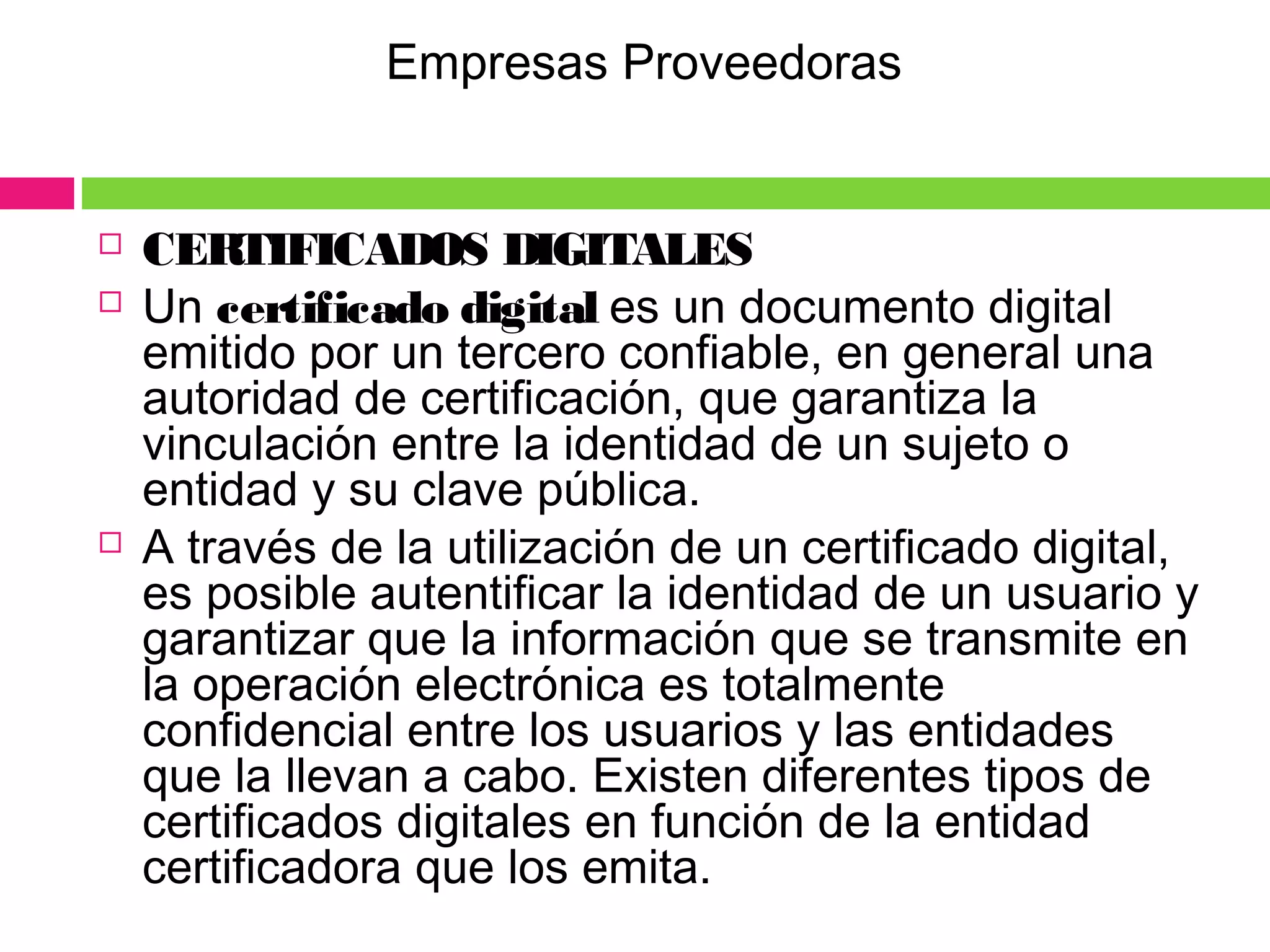  CERTIFICADOS DIGITALES
 Un certificado digital es un documento digital
emitido por un tercero confiable, en general una
autoridad de certificación, que garantiza la
vinculación entre la identidad de un sujeto o
entidad y su clave pública.
 A través de la utilización de un certificado digital,
es posible autentificar la identidad de un usuario y
garantizar que la información que se transmite en
la operación electrónica es totalmente
confidencial entre los usuarios y las entidades
que la llevan a cabo. Existen diferentes tipos de
certificados digitales en función de la entidad
certificadora que los emita.
Empresas Proveedoras
 