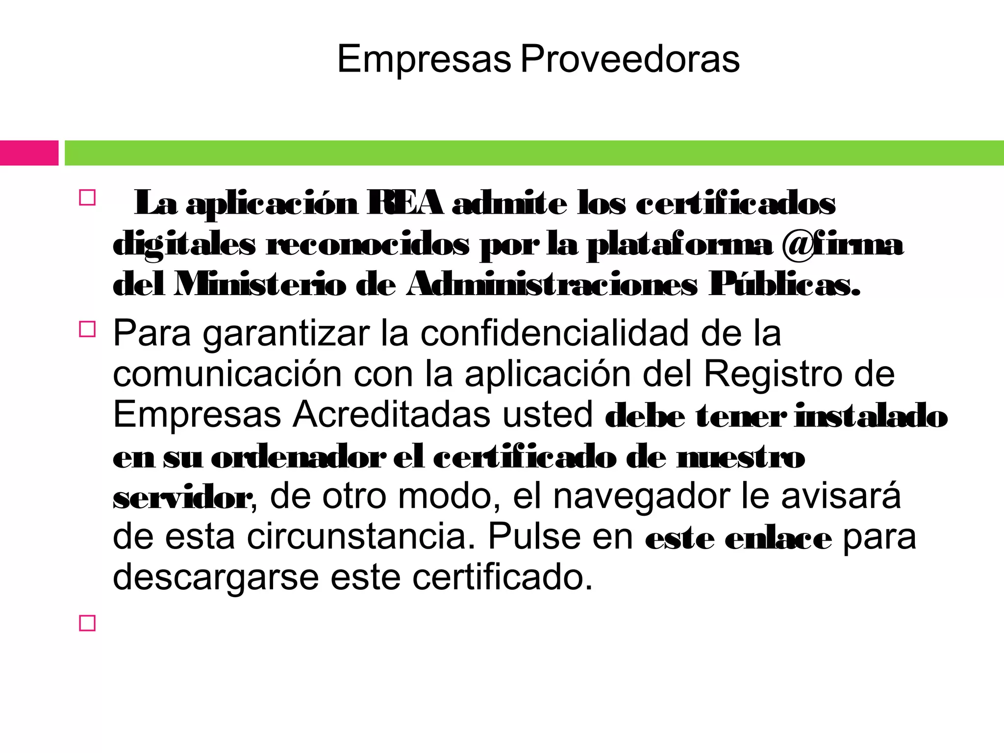    La aplicación REA admite los certificados
digitales reconocidos porla plataforma @firma
del Ministerio de Administraciones Públicas.
 Para garantizar la confidencialidad de la
comunicación con la aplicación del Registro de
Empresas Acreditadas usted debe tenerinstalado
en su ordenadorel certificado de nuestro
servidor, de otro modo, el navegador le avisará
de esta circunstancia. Pulse en este enlace para
descargarse este certificado.

Empresas Proveedoras
 