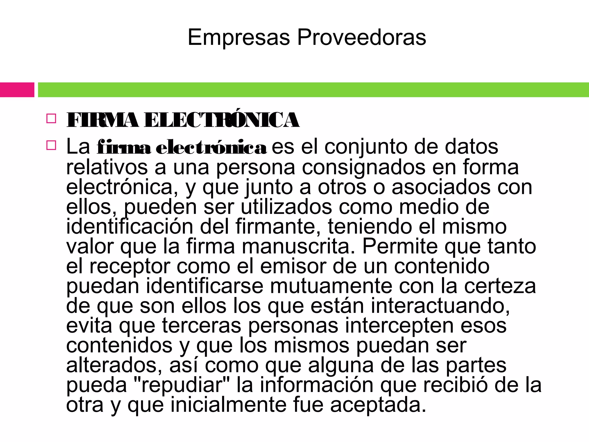  FIRMA ELECTRÓNICA
 La firma electrónica es el conjunto de datos
relativos a una persona consignados en forma
electrónica, y que junto a otros o asociados con
ellos, pueden ser utilizados como medio de
identificación del firmante, teniendo el mismo
valor que la firma manuscrita. Permite que tanto
el receptor como el emisor de un contenido
puedan identificarse mutuamente con la certeza
de que son ellos los que están interactuando,
evita que terceras personas intercepten esos
contenidos y que los mismos puedan ser
alterados, así como que alguna de las partes
pueda "repudiar" la información que recibió de la
otra y que inicialmente fue aceptada.
Empresas Proveedoras
 