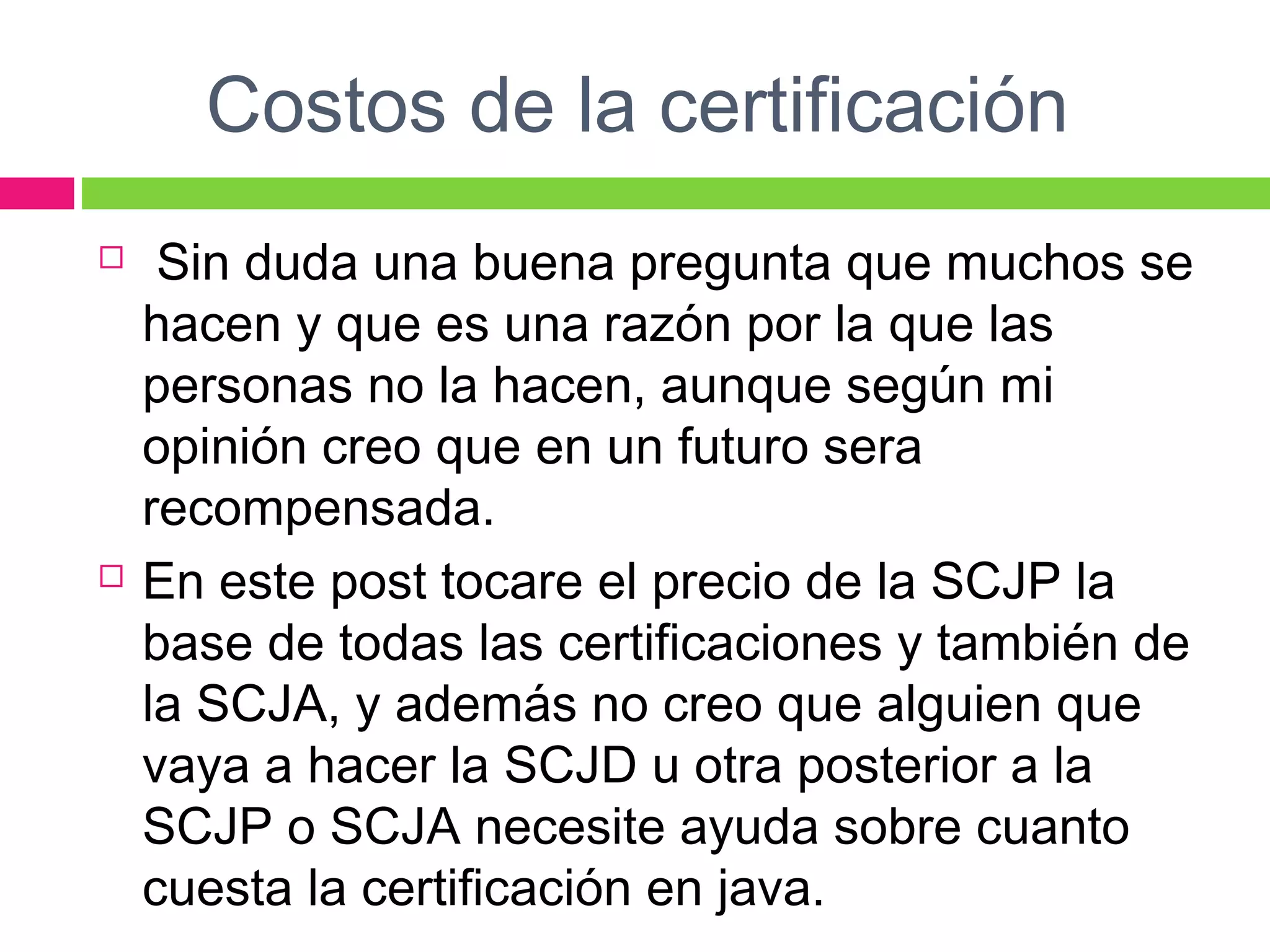 Costos de la certificación
  Sin duda una buena pregunta que muchos se
hacen y que es una razón por la que las
personas no la hacen, aunque según mi
opinión creo que en un futuro sera
recompensada.
 En este post tocare el precio de la SCJP la
base de todas las certificaciones y también de
la SCJA, y además no creo que alguien que
vaya a hacer la SCJD u otra posterior a la
SCJP o SCJA necesite ayuda sobre cuanto
cuesta la certificación en java.
 