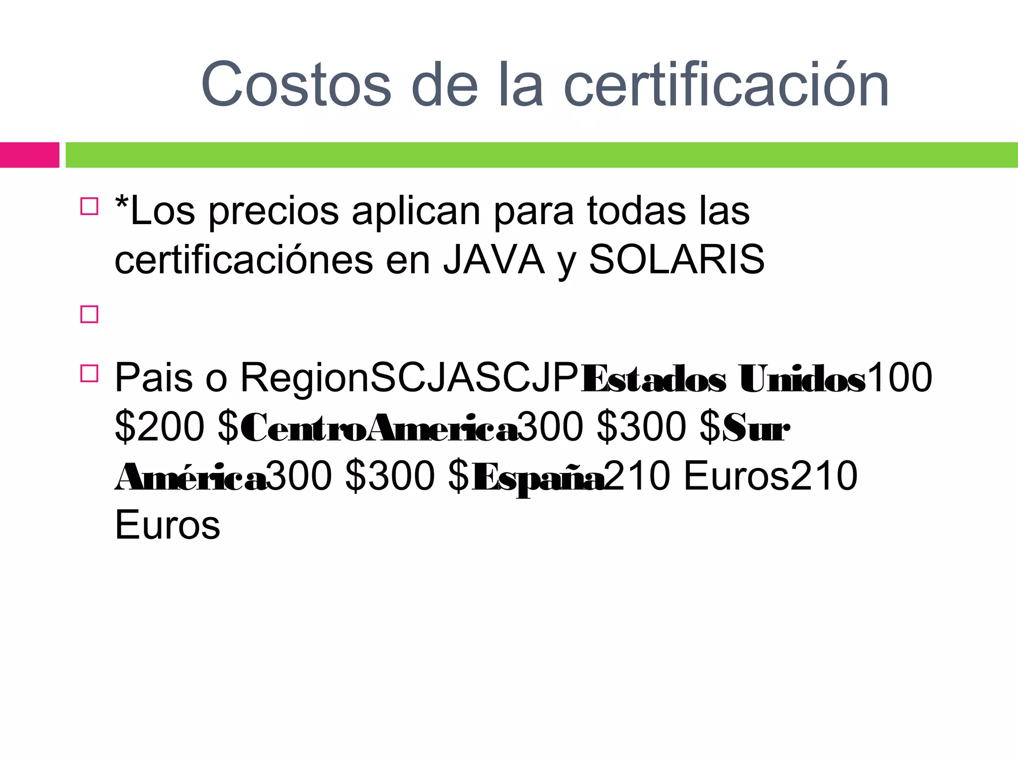 Costos de la certificación
 *Los precios aplican para todas las
certificaciónes en JAVA y SOLARIS
  
 Pais o RegionSCJASCJPEstados Unidos100
$200 $CentroAmerica300 $300 $Sur
América300 $300 $España210 Euros210
Euros 
 