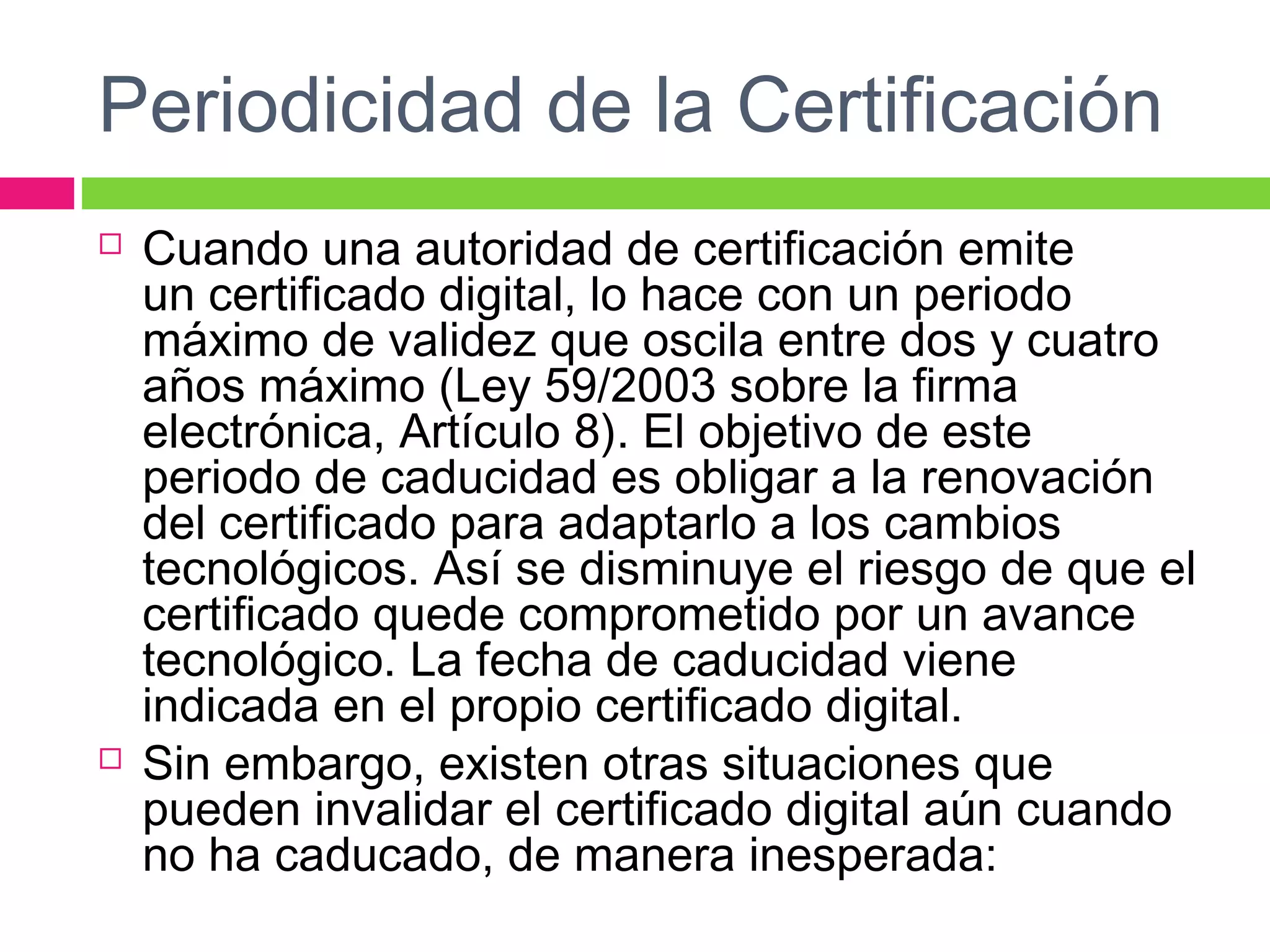 Periodicidad de la Certificación
 Cuando una autoridad de certificación emite
un certificado digital, lo hace con un periodo
máximo de validez que oscila entre dos y cuatro
años máximo (Ley 59/2003 sobre la firma
electrónica, Artículo 8). El objetivo de este
periodo de caducidad es obligar a la renovación
del certificado para adaptarlo a los cambios
tecnológicos. Así se disminuye el riesgo de que el
certificado quede comprometido por un avance
tecnológico. La fecha de caducidad viene
indicada en el propio certificado digital.
 Sin embargo, existen otras situaciones que
pueden invalidar el certificado digital aún cuando
no ha caducado, de manera inesperada:
 