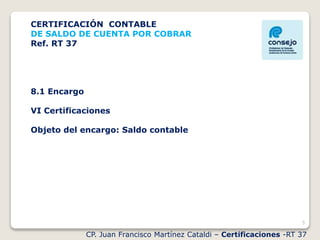 5
CP. Juan Francisco Martínez Cataldi – Certificaciones -RT 37
CERTIFICACIÓN CONTABLE
DE SALDO DE CUENTA POR COBRAR
Ref. RT 37
8.1 Encargo
VI Certificaciones
Objeto del encargo: Saldo contable
 