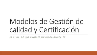 Modelos de Gestión de
calidad y Certificación
DRA. MA. DE LOS ANGELES MENDOZA GONZALEZ
 