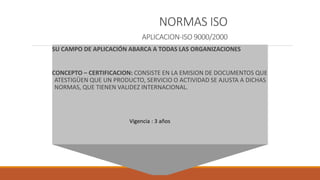 NORMAS ISO
APLICACION-ISO 9000/2000
SU CAMPO DE APLICACIÓN ABARCA A TODAS LAS ORGANIZACIONES
CONCEPTO – CERTIFICACION: CONSISTE EN LA EMISION DE DOCUMENTOS QUE
ATESTIGÜEN QUE UN PRODUCTO, SERVICIO O ACTIVIDAD SE AJUSTA A DICHAS
NORMAS, QUE TIENEN VALIDEZ INTERNACIONAL.
Vigencia : 3 años
 